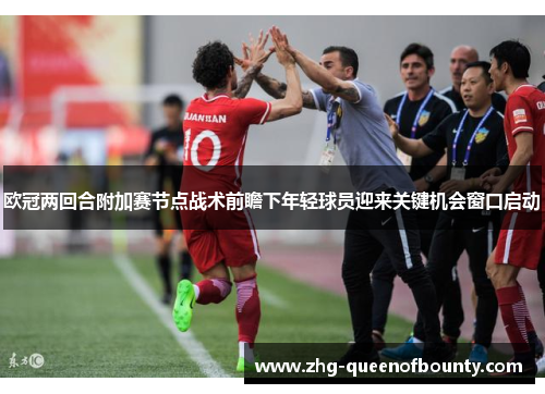 欧冠两回合附加赛节点战术前瞻下年轻球员迎来关键机会窗口启动